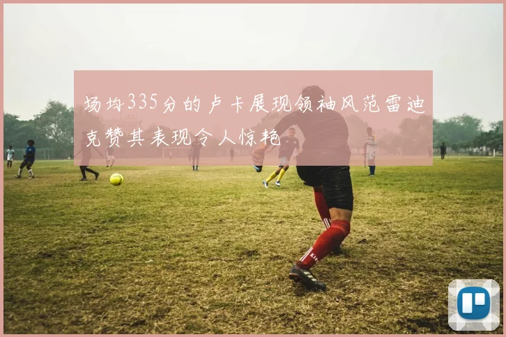 场均335分的卢卡展现领袖风范雷迪克赞其表现令人惊艳
