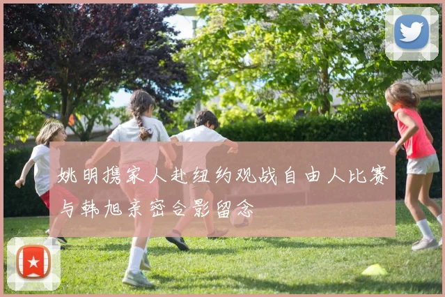 姚明携家人赴纽约观战自由人比赛与韩旭亲密合影留念