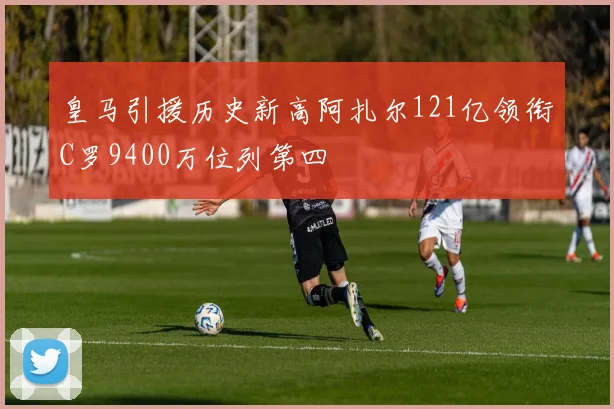 皇马引援历史新高阿扎尔121亿领衔C罗9400万位列第四