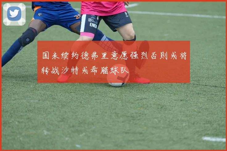 国米续约德弗里意愿强烈否则或将转战沙特或希腊球队