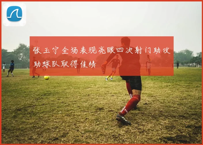 张玉宁全场表现亮眼四次射门助攻助球队取得佳绩