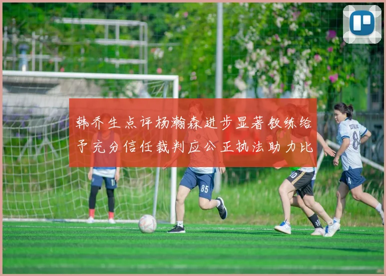 韩乔生点评杨瀚森进步显著教练给予充分信任裁判应公正执法助力比赛发展