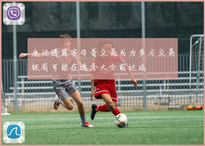 鹿记透露字母哥交易或为多方交易极有可能在选秀大会前达成
