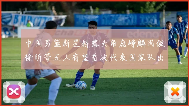 中国男篮新星崭露头角庞峥麟冯傲徐昕等五人有望首次代表国家队出战